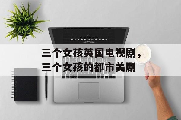 三个女孩英国电视剧，三个女孩的都市美剧-第1张图片-