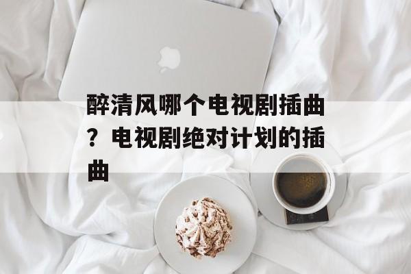 醉清风哪个电视剧插曲？电视剧绝对计划的插曲-第1张图片-