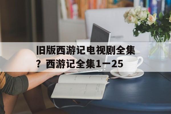 旧版西游记电视剧全集？西游记全集1一25-第1张图片-