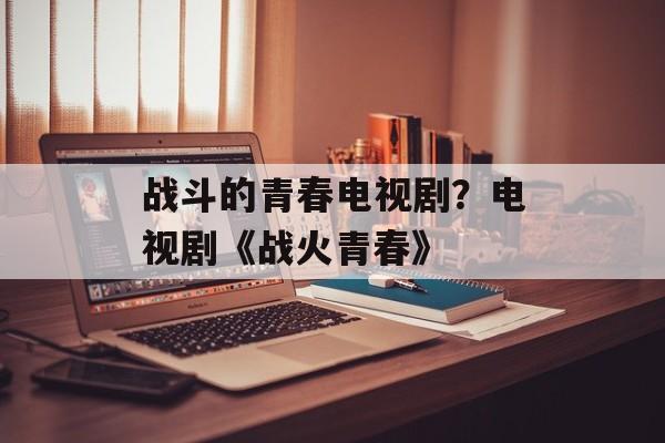 战斗的青春电视剧？电视剧《战火青春》-第1张图片-