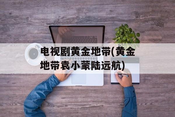 电视剧黄金地带(黄金地带袁小蒙陆远航)-第1张图片-