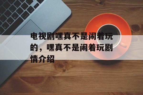 电视剧嘿真不是闹着玩的，嘿真不是闹着玩剧情介绍-第1张图片-