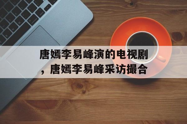 唐嫣李易峰演的电视剧，唐嫣李易峰采访撮合-第1张图片-