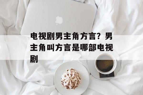 电视剧男主角方言？男主角叫方言是哪部电视剧-第1张图片-