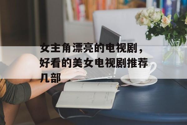 女主角漂亮的电视剧，好看的美女电视剧推荐几部-第1张图片-