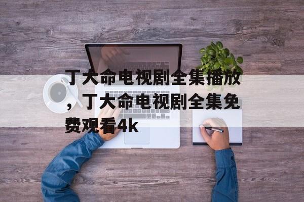 丁大命电视剧全集播放，丁大命电视剧全集免费观看4k-第1张图片-