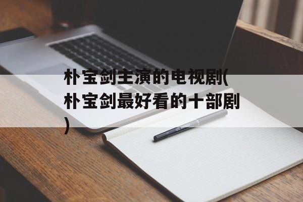 朴宝剑主演的电视剧(朴宝剑最好看的十部剧)-第1张图片-