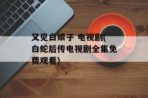 又见白娘子 电视剧(白蛇后传电视剧全集免费观看)-第1张图片-