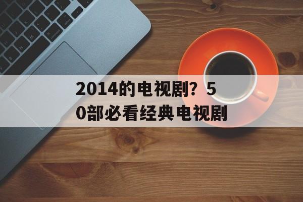 2014的电视剧？50部必看经典电视剧-第1张图片-
