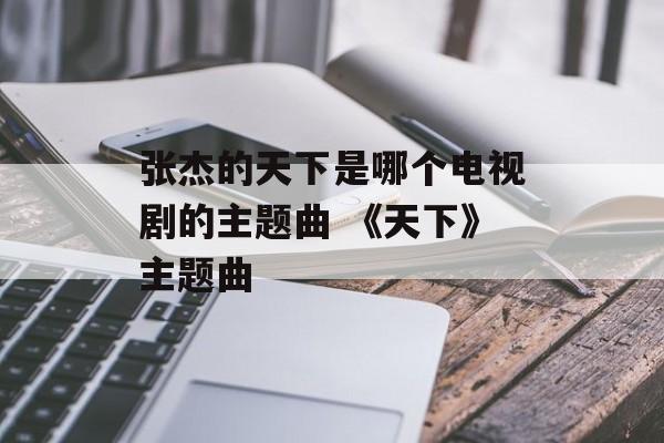张杰的天下是哪个电视剧的主题曲 《天下》主题曲-第1张图片-