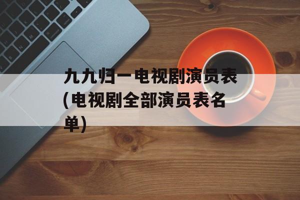 九九归一电视剧演员表(电视剧全部演员表名单)-第1张图片-