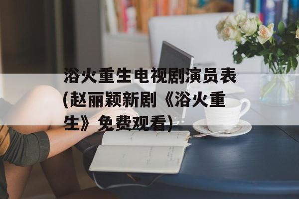 浴火重生电视剧演员表(赵丽颖新剧《浴火重生》免费观看)-第1张图片-