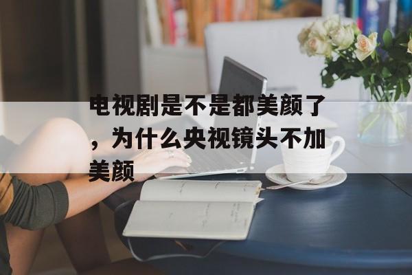 电视剧是不是都美颜了，为什么央视镜头不加美颜-第1张图片-