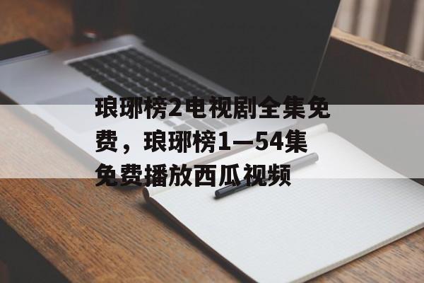 琅琊榜2电视剧全集免费，琅琊榜1—54集免费播放西瓜视频-第1张图片-