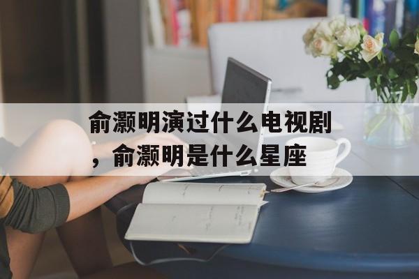 俞灏明演过什么电视剧，俞灏明是什么星座-第1张图片-