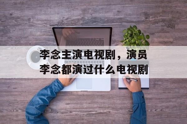 李念主演电视剧，演员李念都演过什么电视剧-第1张图片-