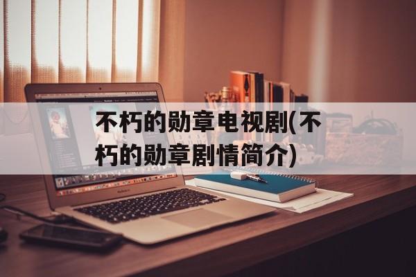 不朽的勋章电视剧(不朽的勋章剧情简介)-第1张图片-