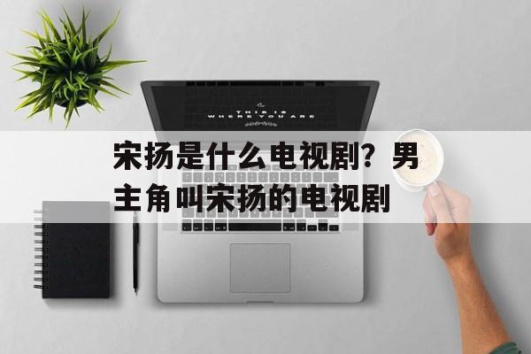 宋扬是什么电视剧？男主角叫宋扬的电视剧-第1张图片-