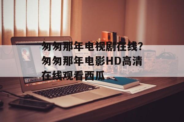 匆匆那年电视剧在线？匆匆那年电影HD高清在线观看西瓜-第1张图片-