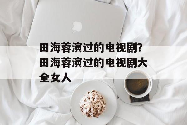 田海蓉演过的电视剧？田海蓉演过的电视剧大全女人-第1张图片-