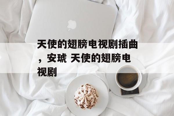 天使的翅膀电视剧插曲，安琥 天使的翅膀电视剧-第1张图片-