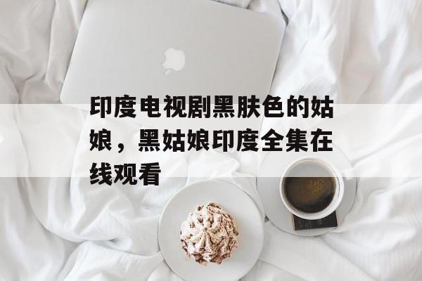 印度电视剧黑肤色的姑娘，黑姑娘印度全集在线观看-第1张图片-