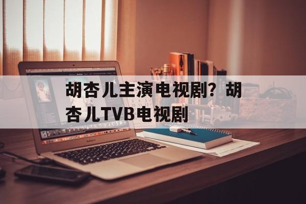 胡杏儿主演电视剧？胡杏儿TVB电视剧-第1张图片-