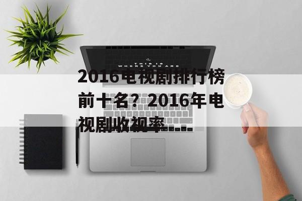 2016电视剧排行榜前十名？2016年电视剧收视率-第1张图片-