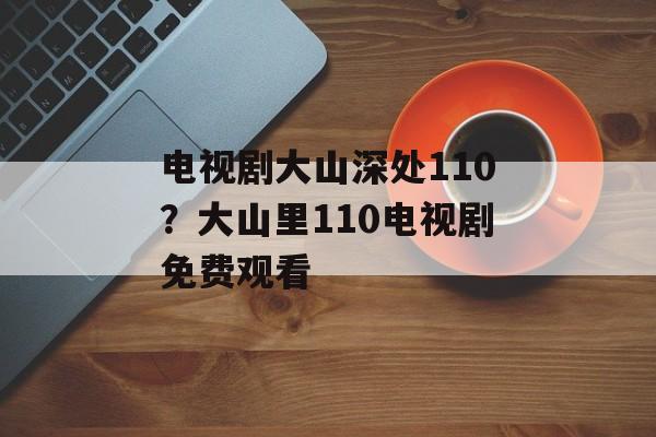 电视剧大山深处110？大山里110电视剧免费观看-第1张图片-