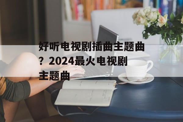 好听电视剧插曲主题曲？2024最火电视剧主题曲-第1张图片-