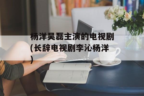 杨洋吴磊主演的电视剧(长辞电视剧李沁杨洋)-第1张图片-