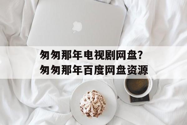 匆匆那年电视剧网盘？匆匆那年百度网盘资源-第1张图片-