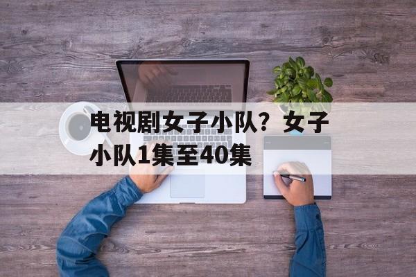 电视剧女子小队？女子小队1集至40集-第1张图片-