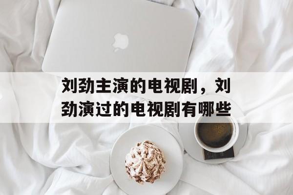刘劲主演的电视剧，刘劲演过的电视剧有哪些-第1张图片-