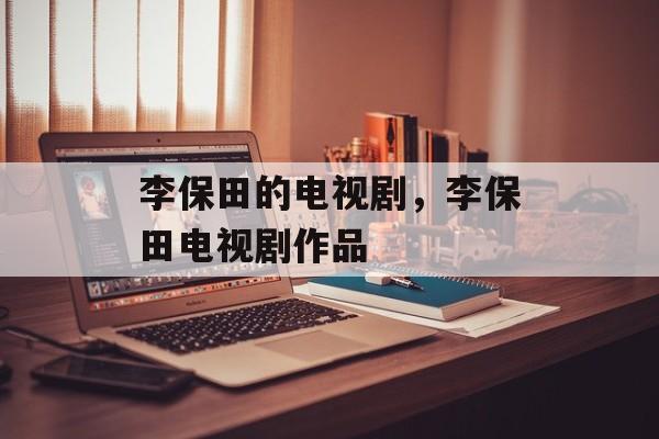 李保田的电视剧，李保田电视剧作品-第1张图片-