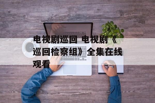 电视剧巡回 电视剧《巡回检察组》全集在线观看-第1张图片-