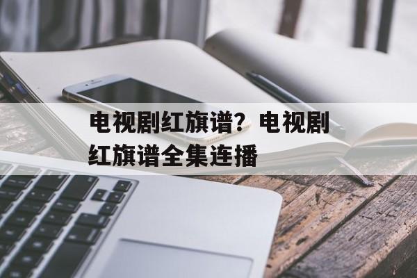 电视剧红旗谱？电视剧红旗谱全集连播-第1张图片-
