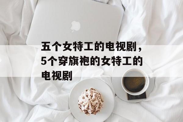 五个女特工的电视剧，5个穿旗袍的女特工的电视剧-第1张图片-