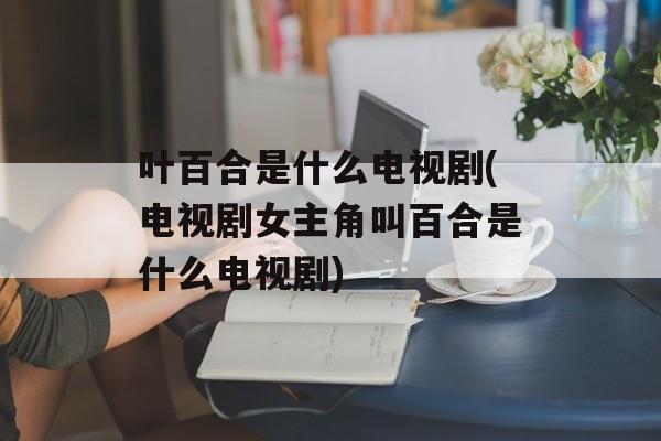 叶百合是什么电视剧(电视剧女主角叫百合是什么电视剧)-第1张图片-
