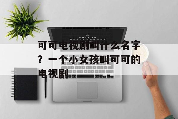 可可电视剧叫什么名字？一个小女孩叫可可的电视剧-第1张图片-