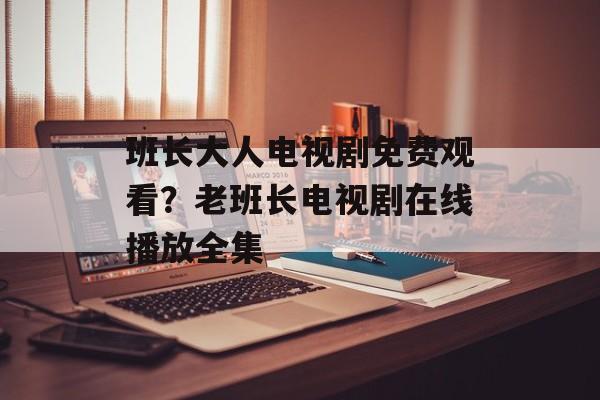 班长大人电视剧免费观看？老班长电视剧在线播放全集-第1张图片-