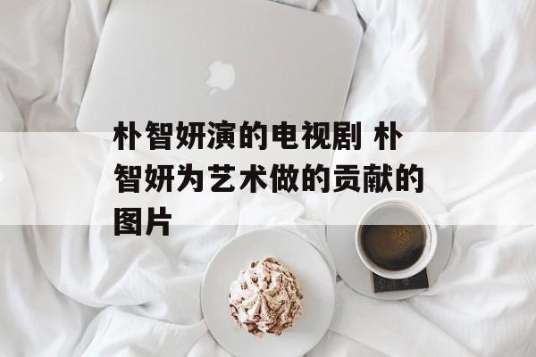 朴智妍演的电视剧 朴智妍为艺术做的贡献的图片-第1张图片-