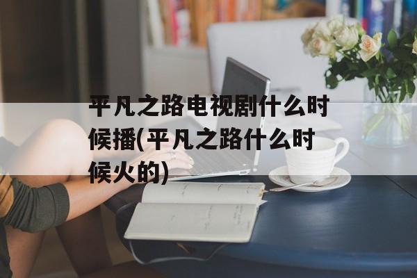 平凡之路电视剧什么时候播(平凡之路什么时候火的)-第1张图片-