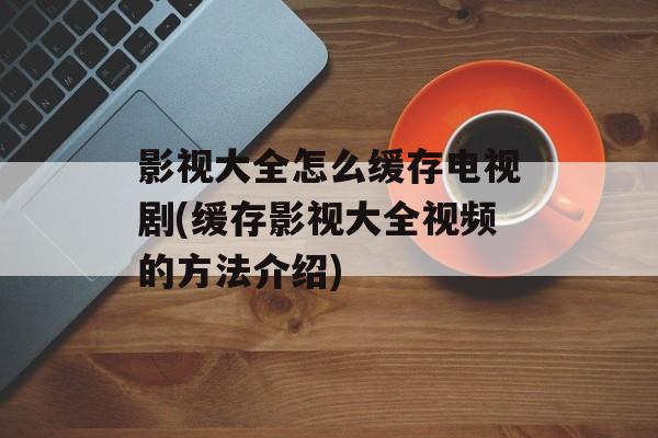 影视大全怎么缓存电视剧(缓存影视大全视频的方法介绍)-第1张图片-