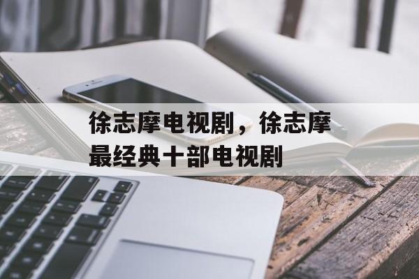 徐志摩电视剧，徐志摩最经典十部电视剧-第1张图片-