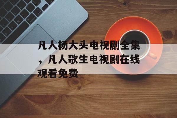 凡人杨大头电视剧全集，凡人歌生电视剧在线观看免费-第1张图片-