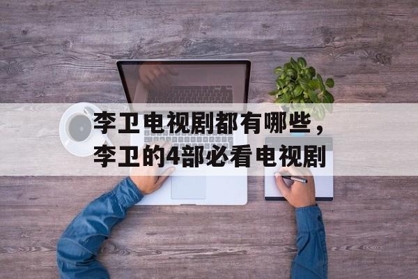 李卫电视剧都有哪些，李卫的4部必看电视剧-第1张图片-