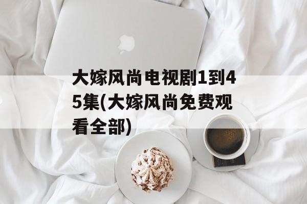 大嫁风尚电视剧1到45集(大嫁风尚免费观看全部)-第1张图片-