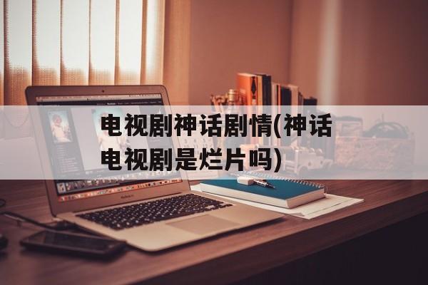 电视剧神话剧情(神话电视剧是烂片吗)-第1张图片-