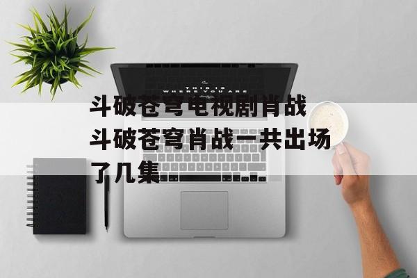 斗破苍穹电视剧肖战 斗破苍穹肖战一共出场了几集-第1张图片-